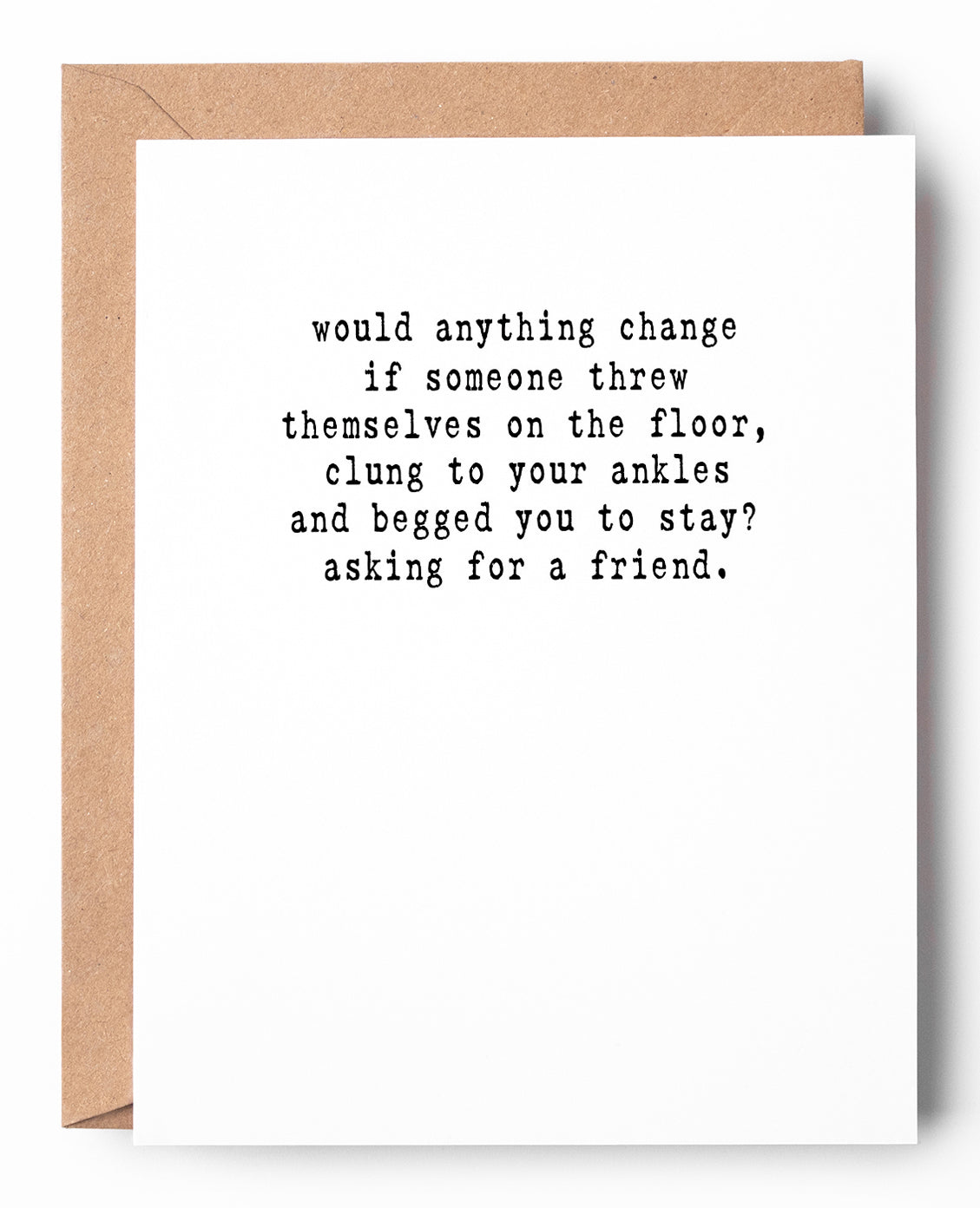 Funny letterpress goodbye card that says: Would anything change if someone threw themselves on the floor, clung to your ankles and begged you to stay? Asking for a friend.