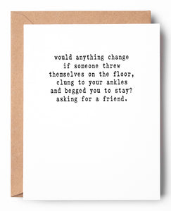 Funny letterpress goodbye card that says: Would anything change if someone threw themselves on the floor, clung to your ankles and begged you to stay? Asking for a friend.